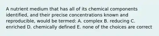 A nutrient medium that has all of its chemical components identified, and their precise concentrations known and reproducible, would be termed: A. complex B. reducing C. enriched D. chemically defined E. none of the choices are correct