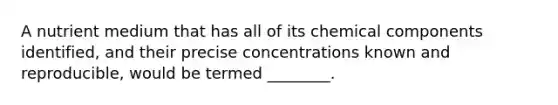 A nutrient medium that has all of its chemical components identified, and their precise concentrations known and reproducible, would be termed ________.