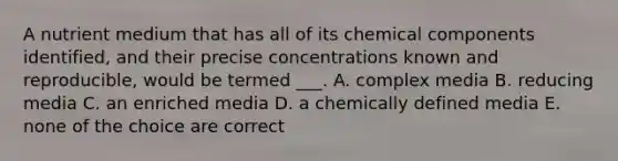 A nutrient medium that has all of its chemical components identified, and their precise concentrations known and reproducible, would be termed ___. A. complex media B. reducing media C. an enriched media D. a chemically defined media E. none of the choice are correct