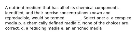 A nutrient medium that has all of its chemical components identified, and their precise concentrations known and reproducible, would be termed ________. Select one: a. a complex media b. a chemically defined media c. None of the choices are correct. d. a reducing media e. an enriched media