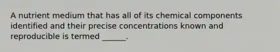 A nutrient medium that has all of its chemical components identified and their precise concentrations known and reproducible is termed ______.