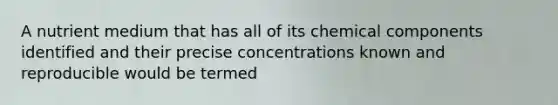 A nutrient medium that has all of its chemical components identified and their precise concentrations known and reproducible would be termed