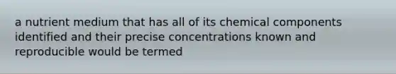 a nutrient medium that has all of its chemical components identified and their precise concentrations known and reproducible would be termed