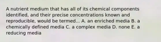 A nutrient medium that has all of its chemical components identified, and their precise concentrations known and reproducible, would be termed... A. an enriched media B. a chemically defined media C. a complex media D. none E. a reducing media