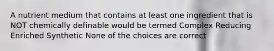 A nutrient medium that contains at least one ingredient that is NOT chemically definable would be termed Complex Reducing Enriched Synthetic None of the choices are correct