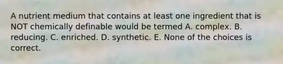 A nutrient medium that contains at least one ingredient that is NOT chemically definable would be termed A. complex. B. reducing. C. enriched. D. synthetic. E. None of the choices is correct.