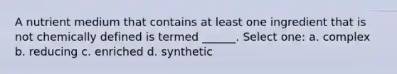 A nutrient medium that contains at least one ingredient that is not chemically defined is termed ______. Select one: a. complex b. reducing c. enriched d. synthetic