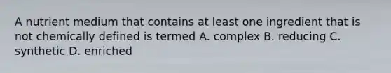 A nutrient medium that contains at least one ingredient that is not chemically defined is termed A. complex B. reducing C. synthetic D. enriched