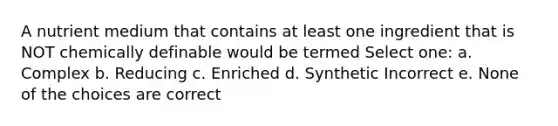 A nutrient medium that contains at least one ingredient that is NOT chemically definable would be termed Select one: a. Complex b. Reducing c. Enriched d. Synthetic Incorrect e. None of the choices are correct