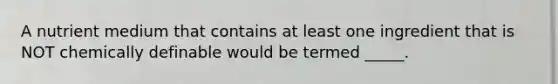 A nutrient medium that contains at least one ingredient that is NOT chemically definable would be termed _____.