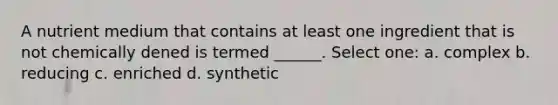 A nutrient medium that contains at least one ingredient that is not chemically dened is termed ______. Select one: a. complex b. reducing c. enriched d. synthetic