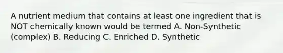 A nutrient medium that contains at least one ingredient that is NOT chemically known would be termed A. Non-Synthetic (complex) B. Reducing C. Enriched D. Synthetic