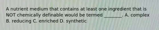 A nutrient medium that contains at least one ingredient that is NOT chemically definable would be termed ________. A. complex B. reducing C. enriched D. synthetic