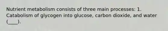 Nutrient metabolism consists of three main processes: 1. Catabolism of glycogen into glucose, carbon dioxide, and water (____).