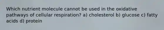 Which nutrient molecule cannot be used in the oxidative pathways of cellular respiration? a) cholesterol b) glucose c) fatty acids d) protein