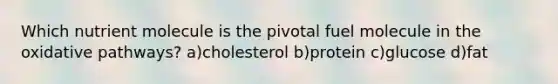 Which nutrient molecule is the pivotal fuel molecule in the oxidative pathways? a)cholesterol b)protein c)glucose d)fat