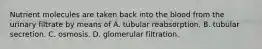 Nutrient molecules are taken back into the blood from the urinary filtrate by means of A. tubular reabsorption. B. tubular secretion. C. osmosis. D. glomerular filtration.