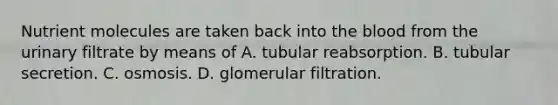 Nutrient molecules are taken back into the blood from the urinary filtrate by means of A. tubular reabsorption. B. tubular secretion. C. osmosis. D. glomerular filtration.