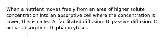 When a nutrient moves freely from an area of higher solute concentration into an absorptive cell where the concentration is lower, this is called A. facilitated diffusion. B. passive diffusion. C. active absorption. D. phagocytosis.