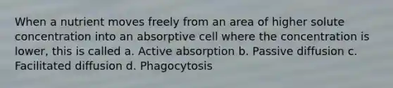 When a nutrient moves freely from an area of higher solute concentration into an absorptive cell where the concentration is lower, this is called a. Active absorption b. Passive diffusion c. Facilitated diffusion d. Phagocytosis