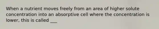 When a nutrient moves freely from an area of higher solute concentration into an absorptive cell where the concentration is lower, this is called ___