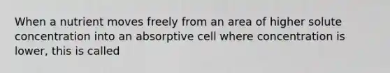 When a nutrient moves freely from an area of higher solute concentration into an absorptive cell where concentration is lower, this is called