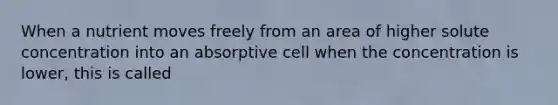 When a nutrient moves freely from an area of higher solute concentration into an absorptive cell when the concentration is lower, this is called