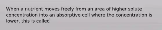 When a nutrient moves freely from an area of higher solute concentration into an absorptive cell where the concentration is lower, this is called