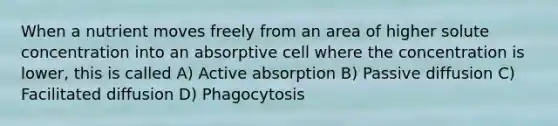 When a nutrient moves freely from an area of higher solute concentration into an absorptive cell where the concentration is lower, this is called A) Active absorption B) Passive diffusion C) Facilitated diffusion D) Phagocytosis