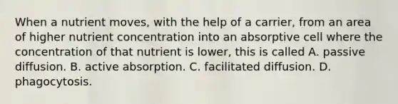 When a nutrient moves, with the help of a carrier, from an area of higher nutrient concentration into an absorptive cell where the concentration of that nutrient is lower, this is called A. passive diffusion. B. active absorption. C. facilitated diffusion. D. phagocytosis.