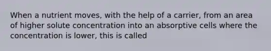 When a nutrient moves, with the help of a carrier, from an area of higher solute concentration into an absorptive cells where the concentration is lower, this is called