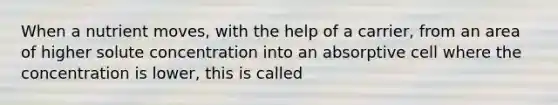 When a nutrient moves, with the help of a carrier, from an area of higher solute concentration into an absorptive cell where the concentration is lower, this is called