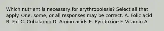 Which nutrient is necessary for erythropoiesis? Select all that apply. One, some, or all responses may be correct. A. Folic acid B. Fat C. Cobalamin D. Amino acids E. Pyridoxine F. Vitamin A