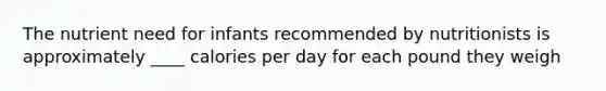 The nutrient need for infants recommended by nutritionists is approximately ____ calories per day for each pound they weigh