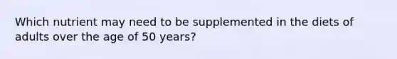 Which nutrient may need to be supplemented in the diets of adults over the age of 50 years?