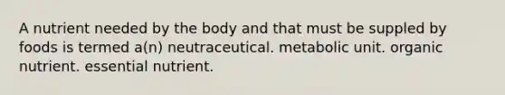 A nutrient needed by the body and that must be suppled by foods is termed a(n) neutraceutical. metabolic unit. organic nutrient. essential nutrient.