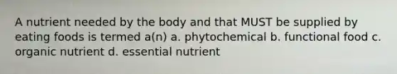 A nutrient needed by the body and that MUST be supplied by eating foods is termed a(n) a. phytochemical b. functional food c. organic nutrient d. essential nutrient