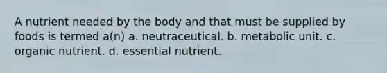 A nutrient needed by the body and that must be supplied by foods is termed a(n) a. neutraceutical. b. metabolic unit. c. organic nutrient. d. essential nutrient.