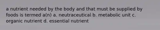 a nutrient needed by the body and that must be supplied by foods is termed a(n) a. neutraceutical b. metabolic unit c. organic nutrient d. essential nutrient