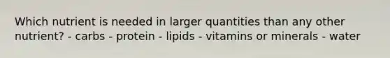 Which nutrient is needed in larger quantities than any other nutrient? - carbs - protein - lipids - vitamins or minerals - water