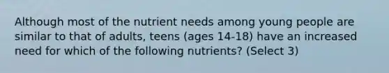 Although most of the nutrient needs among young people are similar to that of adults, teens (ages 14-18) have an increased need for which of the following nutrients? (Select 3)