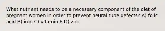 What nutrient needs to be a necessary component of the diet of pregnant women in order to prevent neural tube defects? A) folic acid B) iron C) vitamin E D) zinc