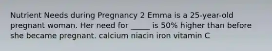 Nutrient Needs during Pregnancy 2 Emma is a 25-year-old pregnant woman. Her need for _____ is 50% higher than before she became pregnant. calcium niacin iron vitamin C