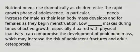 Nutrient needs rise dramatically as children enter the rapid growth phase of adolescence. In particular, _______ needs increase for male as their lean body mass develops and for females as they begin menstruation. Low _______ intakes during times of active growth, especially if paired with physical inactivity, can compromise the development of peak bone mass, which may increase the risk of adolescent fractures and adult osteoporosis.