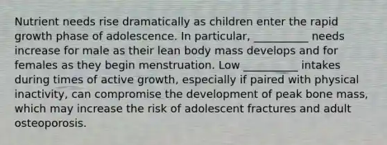 Nutrient needs rise dramatically as children enter the rapid growth phase of adolescence. In particular, __________ needs increase for male as their lean body mass develops and for females as they begin menstruation. Low __________ intakes during times of active growth, especially if paired with physical inactivity, can compromise the development of peak bone mass, which may increase the risk of adolescent fractures and adult osteoporosis.