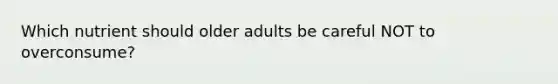 Which nutrient should older adults be careful NOT to overconsume?