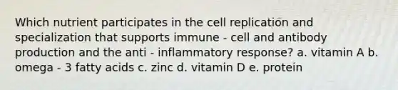 Which nutrient participates in the cell replication and specialization that supports immune - cell and antibody production and the anti - inflammatory response? a. vitamin A b. omega - 3 fatty acids c. zinc d. vitamin D e. protein