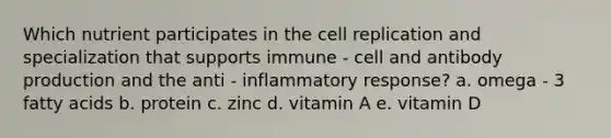 Which nutrient participates in the cell replication and specialization that supports immune - cell and antibody production and the anti - inflammatory response? a. omega - 3 fatty acids b. protein c. zinc d. vitamin A e. vitamin D