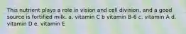 This nutrient plays a role in vision and cell division, and a good source is fortified milk. a. vitamin C b vitamin B-6 c. vitamin A d. vitamin D e. vitamin E