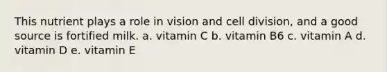 This nutrient plays a role in vision and cell division, and a good source is fortified milk. a. vitamin C b. vitamin B6 c. vitamin A d. vitamin D e. vitamin E